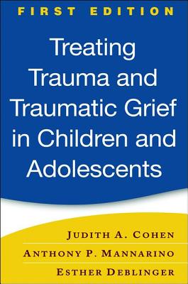 Treating Trauma and Traumatic Grief in Children and Adolescents, First Edition - Cohen, Judith A, MD, and Mannarino, Anthony P, PhD, and Deblinger, Esther, PhD