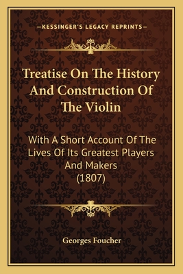 Treatise On The History And Construction Of The Violin: With A Short Account Of The Lives Of Its Greatest Players And Makers (1807) - Foucher, Georges