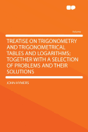 Treatise on Trigonometry and Trigonometrical Tables and Logarithms; Together with a Selection of Problems and Their Solutions