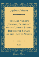 Trial of Andrew Johnson, President of the United States, Before the Senate of the United States, Vol. 1 (Classic Reprint)