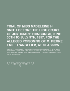 Trial of Miss. Madeleine H. Smith, Before the High Court of Justiciary, Edinburgh, June 30th to July 9th, 1857, for the Alleged Poisoning of M. Pierre Emile L'Angelier, at Glasgow: Special Verbatim Report, with Portraits and Plans (Classic Reprint)