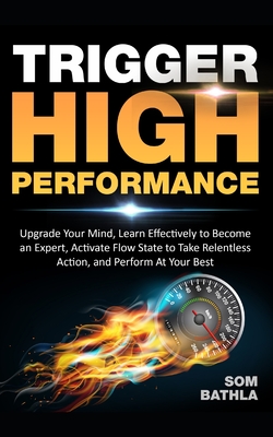 Trigger High Performance: Upgrade Your Mind, Learn Effectively to Become an Expert, Activate Flow State to Take Relentless Action, and Perform At Your Best - Bathla, Som