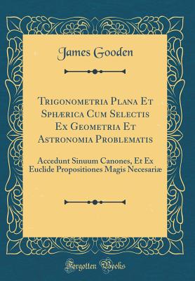 Trigonometria Plana Et Sphrica Cum Selectis Ex Geometria Et Astronomia Problematis: Accedunt Sinuum Canones, Et Ex Euclide Propositiones Magis Necesari (Classic Reprint) - Gooden, James