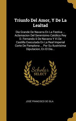 Triunfo del Amor, y de La Lealtad: Dia Grande de Navarra En La Festiva ... Aclamacion del Serenisimo Catolico Rey D. Fernando II de Navarra y VI de Castilla Executada En La Real Imperial Corte de Pamplona ... Por Su Ilustrisima Diputacion, En El Dia... - Jose Francisco De Isla (Creator)