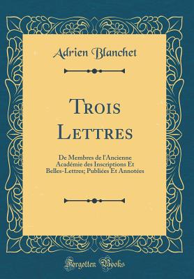 Trois Lettres: de Membres de l'Ancienne Acadmie Des Inscriptions Et Belles-Lettres; Publies Et Annotes (Classic Reprint) - Blanchet, Adrien