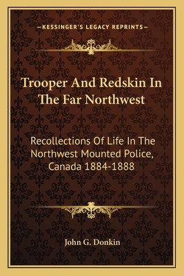 Trooper And Redskin In The Far Northwest: Recollections Of Life In The Northwest Mounted Police, Canada 1884-1888 - Donkin, John G