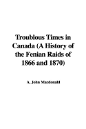 Troublous Times in Canada (a History of the Fenian Raids of 1866 and 1870)