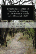 Troublous Times in Canada a History of the Fenian Raids of 1866 and 1870