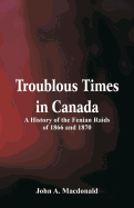 Troublous Times in Canada A History of the Fenian Raids of 1866 and 1870