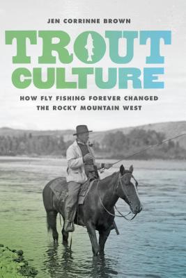 Trout Culture: How Fly Fishing Forever Changed the Rocky Mountain West - Brown, Jen Corrinne