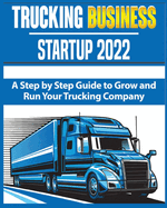 Trucking Business Startup 2022: A Step by Step Guide to Grow and Run your Trucking Company