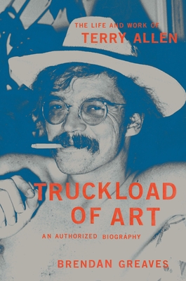Truckload of Art: The Life and Work of Terry Allen--An Authorized Biography - Greaves, Brendan