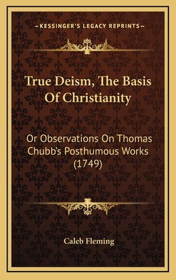 True Deism, the Basis of Christianity: Or Observations on Thomas Chubb's Posthumous Works (1749) - Fleming, Caleb