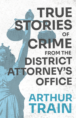 True Stories of Crime from the District Attorney's Office: With the Introductory Chapter 'The Pleasant Fiction of the Presumption of Innocence' - Train, Arthur