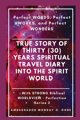 True Story of Thirty (30) Years SPIRITUAL TRAVEL Diary into the Spirit World: Perfect WORDS, Perfect WORKS, and Perfect WONDERS - Ogbe, Ambassador Monday O, and Tan, Peter