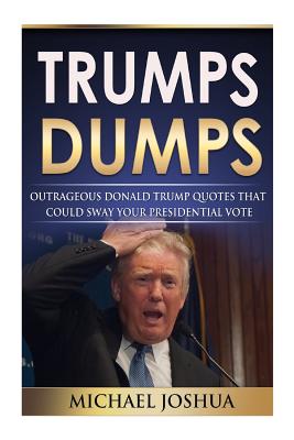 Trumps Dumps: Outrageous Donald Trump Quotes that could Sway your Presidential Vote: Donald Trump for President 2016? - Joshua, Michael