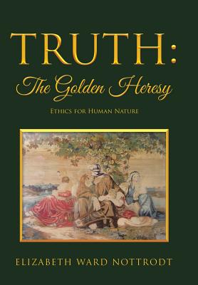 Truth: The Golden Heresy: Ethics for Human Nature - Nottrodt, Elizabeth Ward