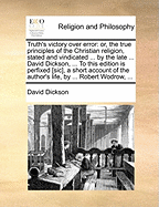 Truth's Victory Over Error: Or, the True Principles of the Christian Religion, Stated and Vindicated ... by the Late ... David Dickson, ... to This Edition Is Prefix'd a Short Account of the Author's Life, by ... Robert Wodrow,