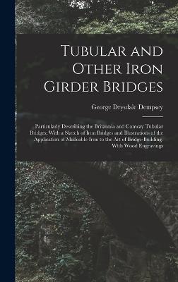 Tubular and Other Iron Girder Bridges: Particularly Describing the Britannia and Conway Tubular Bridges; With a Sketch of Iron Bridges and Illustrations of the Application of Malleable Iron to the Art of Bridge-Building. With Wood Engravings - Dempsey, George Drysdale