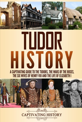 Tudor History: A Captivating Guide to the Tudors, the Wars of the Roses, the Six Wives of Henry VIII and the Life of Elizabeth I - History, Captivating