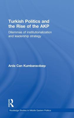 Turkish Politics and the Rise of the AKP: Dilemmas of Institutionalization and Leadership Strategy - Kumbaracibasi, Arda Can