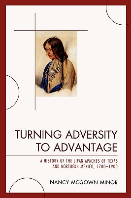 Turning Adversity to Advantage: A History of the Lipan Apaches of Texas and Northern Mexico, 1700-1900 - Minor, Nancy McGown