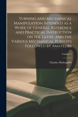 Turning and Mechanical Manipulation Intended as a Work of General Reference and Practical Instruction on the Lathe, and the Various Mechanical Pursuits Followed by Amateurs; Volume 4 - Holtzapffel, Charles