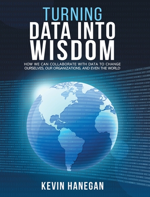 Turning Data into Wisdom: How We Can Collaborate with Data to Change Ourselves, Our Organizations, and Even the World - Hanegan, Kevin