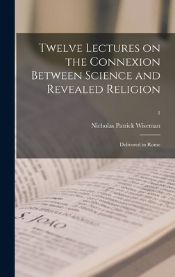 Twelve Lectures on the Connexion Between Science and Revealed Religion: Delivered in Rome; 1 - Wiseman, Nicholas Patrick 1802-1865