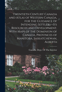 Twentieth Century Canada and Atlas of Western Canada, for the Guidance of Intending Settlers--its Resources and Development, With Maps of the Dominion of Canada, Provinces of Manitoba, Saskatchewan, Alberta