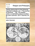 Twenty Discourses on the Following Important Subjects, Viz. I. the Woman of Samaria. ... XX. the Beatific Vision; Or, Beholding Jesus Crucified. by John Cennick. Vol.II. Volume 2 of 2