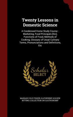 Twenty Lessons in Domestic Science: A Condensed Home Study Course: Marketing, Food Principals [sic], Functions of Food, Methods of Cooking, Glossary of Usual Culinary Terms, Pronunciations and Definitions, Etc - Fisher, Marian Cole, and Gastronomy, Katherine Golden Bitting Col