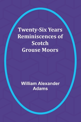 Twenty-Six Years Reminiscences of Scotch Grouse Moors - Alexander Adams, William