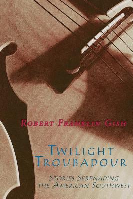 Twilight Troubadour: Stories Serenading the American Southwest - Gish, Robert Franklin