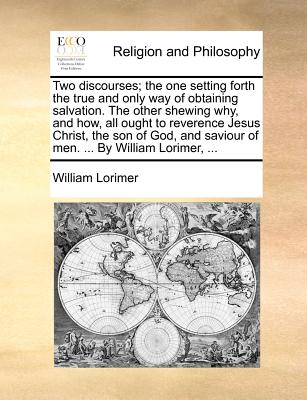 Two Discourses; The One Setting Forth the True and Only Way of Obtaining Salvation. the Other Shewing Why, and How, All Ought to Reverence Jesus Christ, the Son of God, and Saviour of Men. ... by William Lorimer, - Lorimer, William