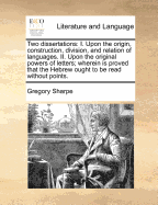 Two Dissertations: I. Upon the Origin, Construction, Division, and Relation of Languages. II. Upon the Original Powers of Letters; Wherein Is Proved That the Hebrew Ought to Be Read Without Points