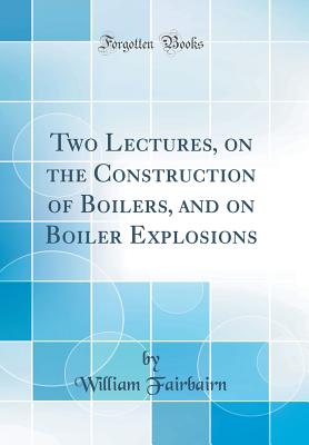 Two Lectures, on the Construction of Boilers, and on Boiler Explosions (Classic Reprint) - Fairbairn, William, Sir