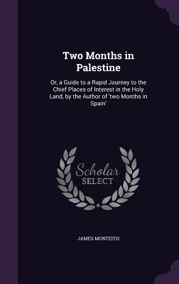 Two Months in Palestine: Or, a Guide to a Rapid Journey to the Chief Places of Interest in the Holy Land, by the Author of 'two Months in Spain' - Monteith, James