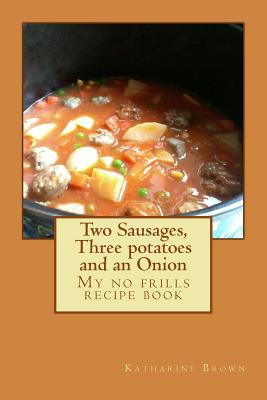 Two Sausages, Three potatoes and an Onion: A no frills recipe book - Brown, Katharine