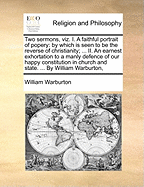 Two Sermons, Viz. I. a Faithful Portrait of Popery: By Which Is Seen to Be the Reverse of Christianity; ... II. an Earnest Exhortation to a Manly Defence of Our Happy Constitution in Church and State. ... by William Warburton,