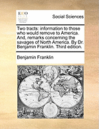 Two Tracts: Information to Those Who Would Remove to America. And, Remarks Concerning the Savages of North America. by Dr. Benjamin Franklin. Third Edition.