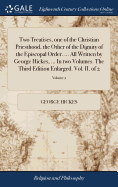 Two Treatises, one of the Christian Priesthood, the Other of the Dignity of the Episcopal Order. ... All Written by George Hickes, ... In two Volumes. The Third Edition Enlarged. Vol. II. of 2; Volume 2