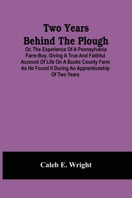 Two Years Behind The Plough: Or, The Experience Of A Pennsylvania Farm-Boy. Giving A True And Faithful Account Of Life On A Bucks County Farm As He Found It During An Apprenticeship Of Two Years - E Wright, Caleb