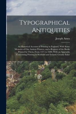Typographical Antiquities: An Historical Account of Printing in England, With Some Memoirs of Our Antient Printers, and a Register of the Books Printed by Them, From 1471 to 1600, With an Appendix Concerning Printing in Scotland and Ireland. Greatly Enlar - Ames, Joseph