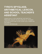 Tyro's Spyglass, Arithmetical Lexicon, and School Teacher's Assistant: Consisting of Very Important Arithmetical Problems, and of the Solution of All the Most Intricate Questions to Be Found in All Works on Arithmetic