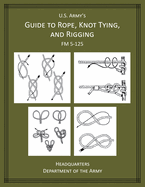 U.S Army's Guide to Rope, Knot Tying, and Rigging: FM 5-125