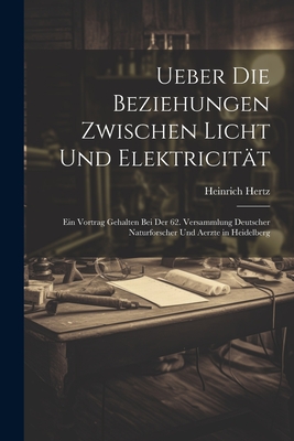 Ueber Die Beziehungen Zwischen Licht Und Elektricit?t: Ein Vortrag Gehalten Bei Der 62. Versammlung Deutscher Naturforscher Und Aerzte in Heidelberg - Hertz, Heinrich