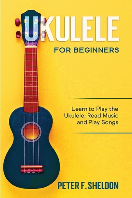 Ukulele for Beginners: Learn to Play the Ukulele, Read Music and Play Songs - Sheldon, Peter F