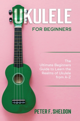 Ukulele for Beginners: The Ultimate Beginner's Guide to Learn the Realms of Ukulele from A-Z - Sheldon, Peter F