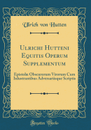 Ulrichi Hutteni Equitis Operum Supplementum: Epistol Obscurorum Virorum Cum Inlustrantibus Adversariisque Scriptis (Classic Reprint)